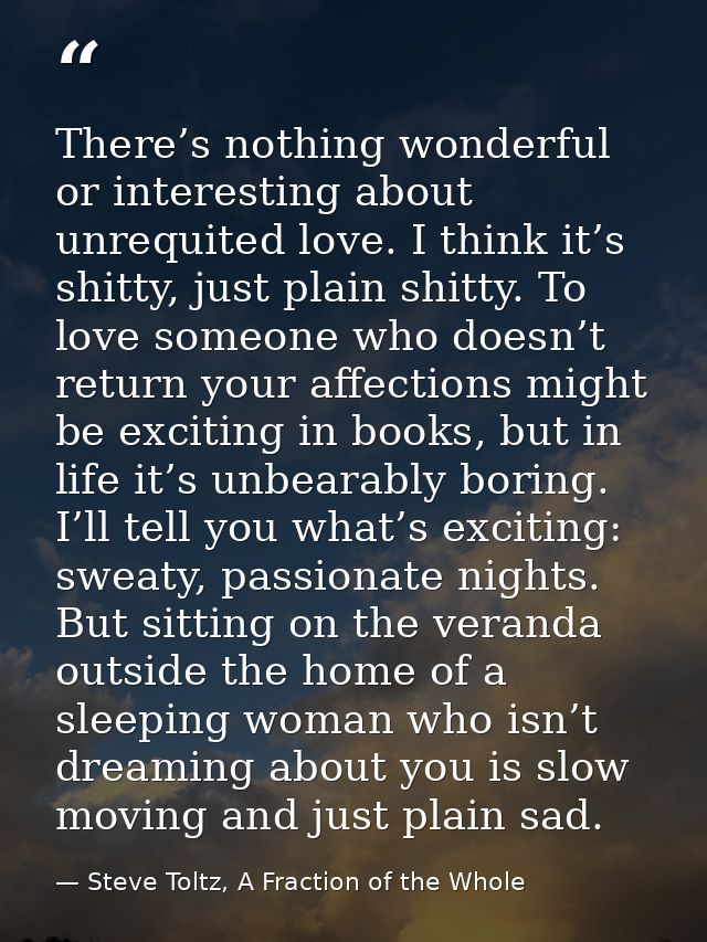 There’s nothing wonderful or interesting about unrequited love. I think it’s shitty, just plain shitty. To love someone  — Steve Toltz, A Fraction of the Whole