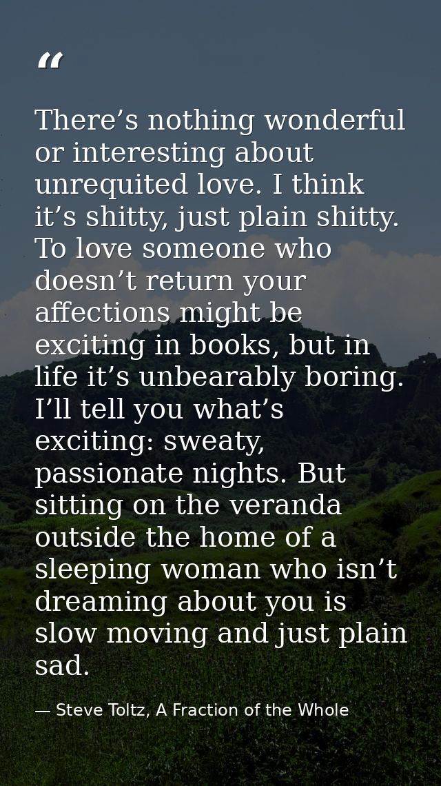 There’s nothing wonderful or interesting about unrequited love. I think it’s shitty, just plain shitty. To love someone  — Steve Toltz, A Fraction of the Whole