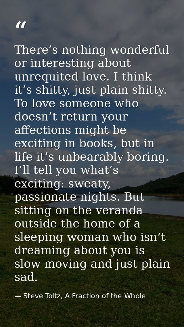 There’s nothing wonderful or interesting about unrequited love. I think it’s shitty, just plain shitty. To love someone  — Steve Toltz, A Fraction of the Whole
