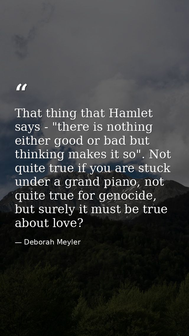 That thing that Hamlet says - "there is nothing either good or bad but thinking makes it so". Not quite true if you are  — Deborah Meyler