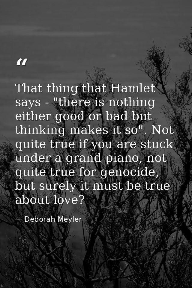 That thing that Hamlet says - "there is nothing either good or bad but thinking makes it so". Not quite true if you are  — Deborah Meyler