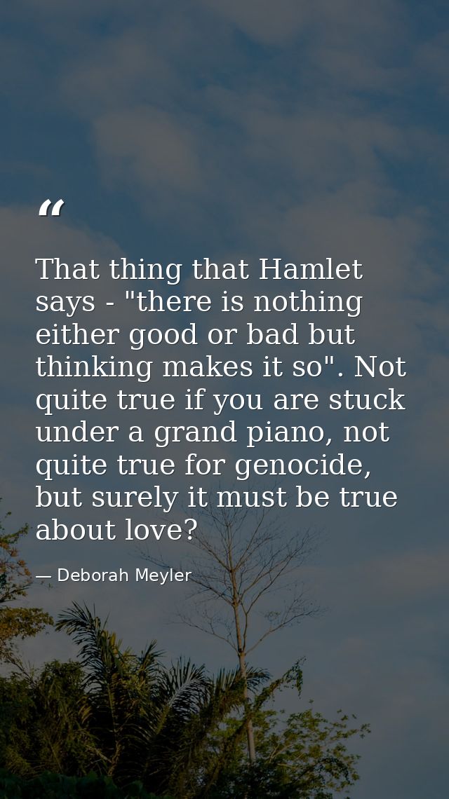 That thing that Hamlet says - "there is nothing either good or bad but thinking makes it so". Not quite true if you are  — Deborah Meyler