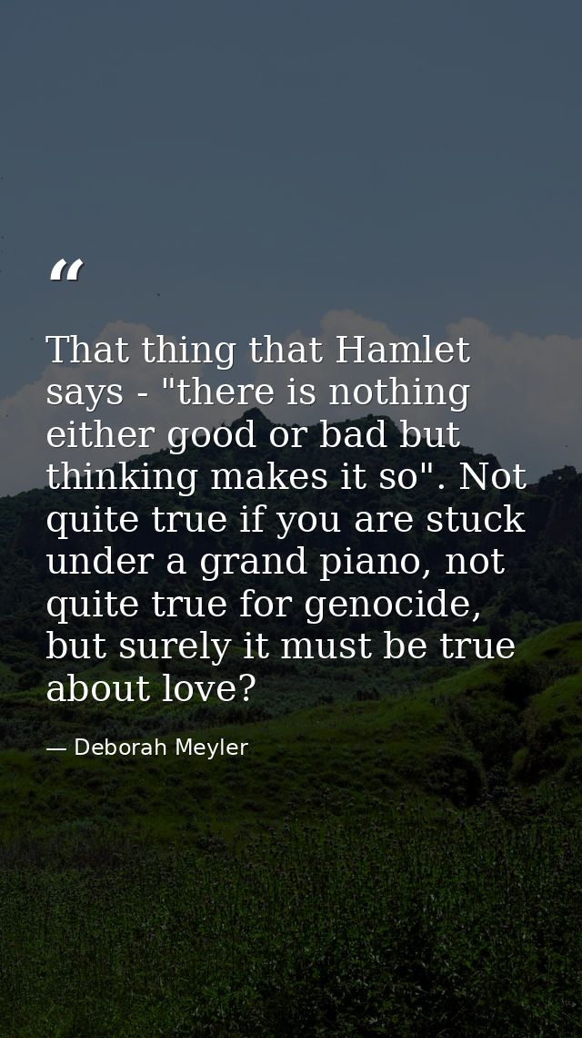 That thing that Hamlet says - "there is nothing either good or bad but thinking makes it so". Not quite true if you are  — Deborah Meyler