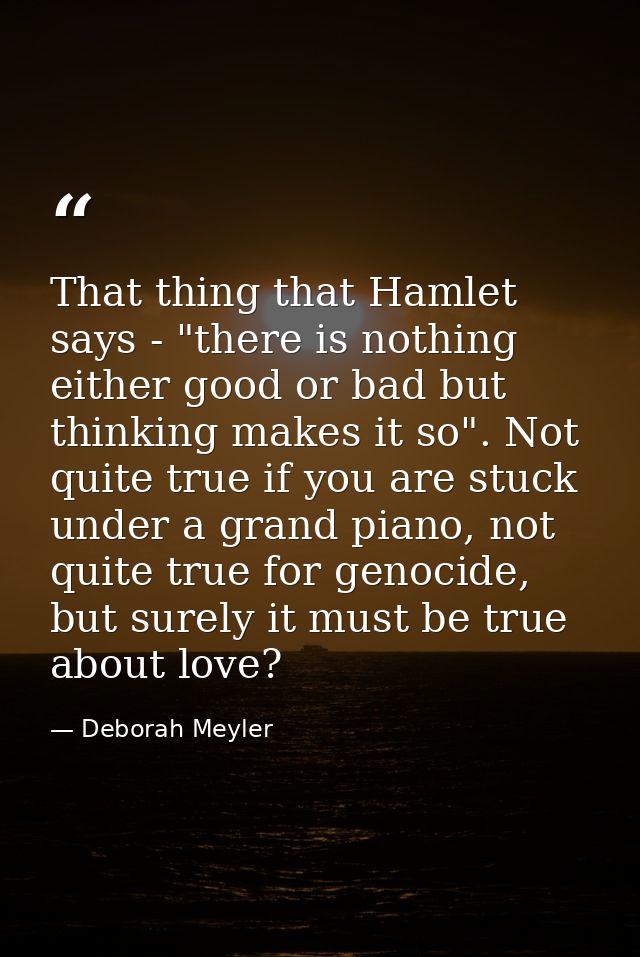 That thing that Hamlet says - "there is nothing either good or bad but thinking makes it so". Not quite true if you are  — Deborah Meyler