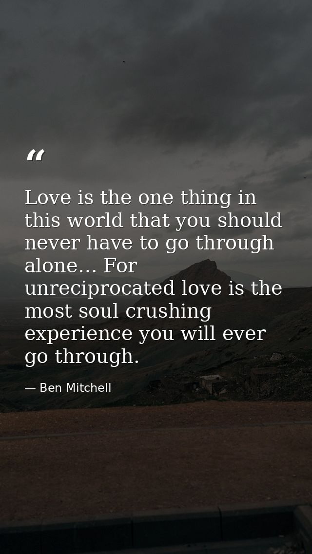 Love is the one thing in this world that you should never have to go through alone… For unreciprocated love is the most  — Ben Mitchell