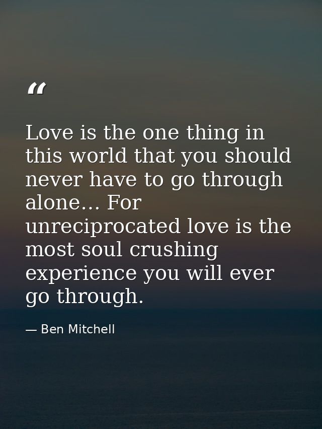 Love is the one thing in this world that you should never have to go through alone… For unreciprocated love is the most  — Ben Mitchell