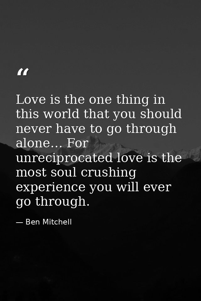 Love is the one thing in this world that you should never have to go through alone… For unreciprocated love is the most  — Ben Mitchell