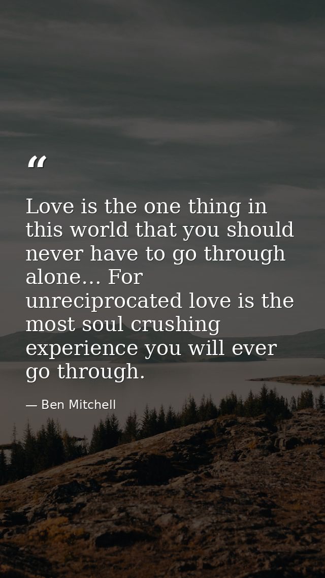 Love is the one thing in this world that you should never have to go through alone… For unreciprocated love is the most  — Ben Mitchell