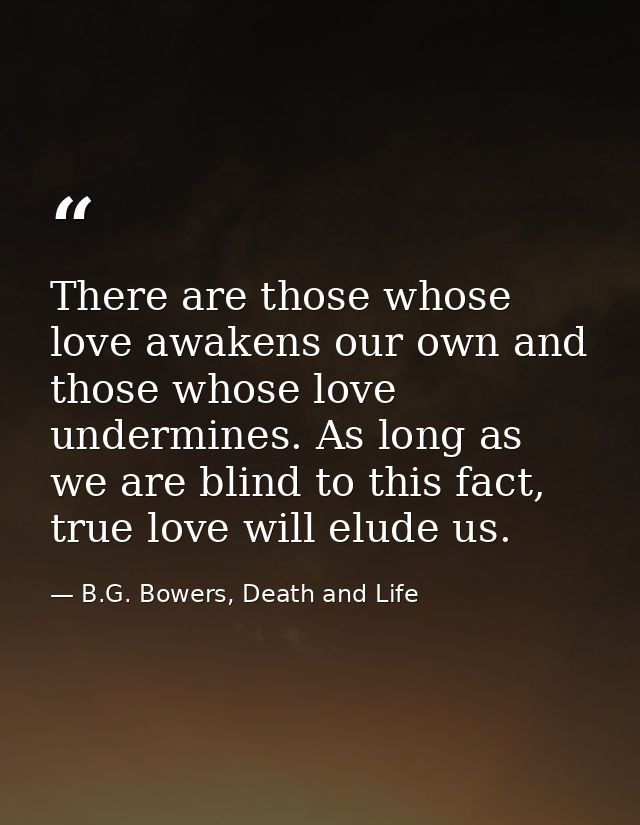 There are those whose love awakens our own and those whose love undermines. As long as we are blind to this fact, true l — B.G. Bowers, Death and Life