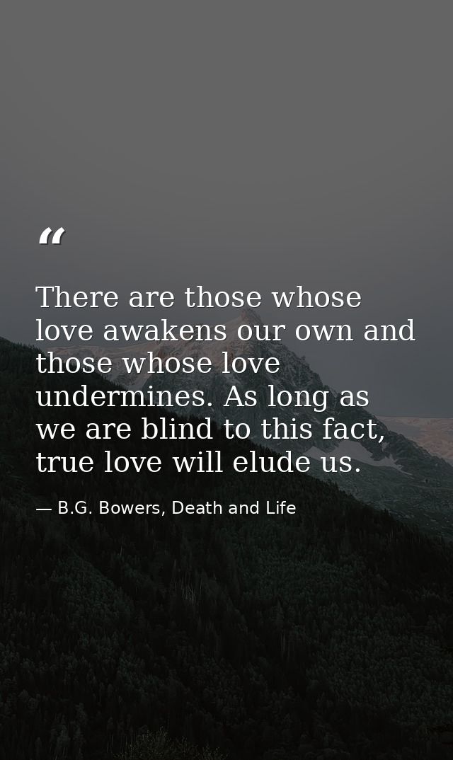 There are those whose love awakens our own and those whose love undermines. As long as we are blind to this fact, true l — B.G. Bowers, Death and Life