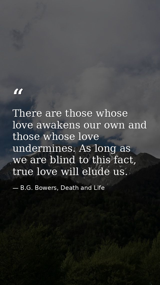 There are those whose love awakens our own and those whose love undermines. As long as we are blind to this fact, true l — B.G. Bowers, Death and Life
