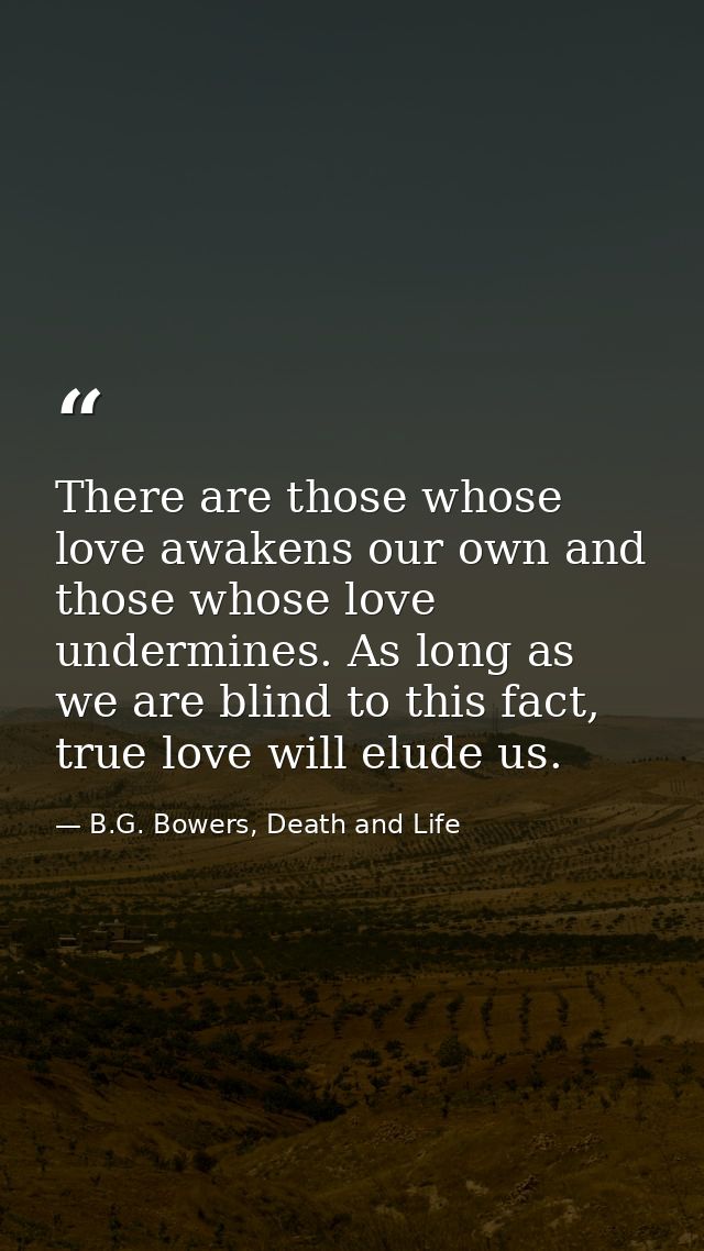 There are those whose love awakens our own and those whose love undermines. As long as we are blind to this fact, true l — B.G. Bowers, Death and Life