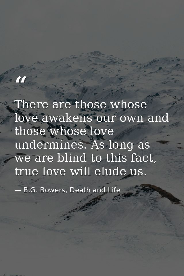 There are those whose love awakens our own and those whose love undermines. As long as we are blind to this fact, true l — B.G. Bowers, Death and Life