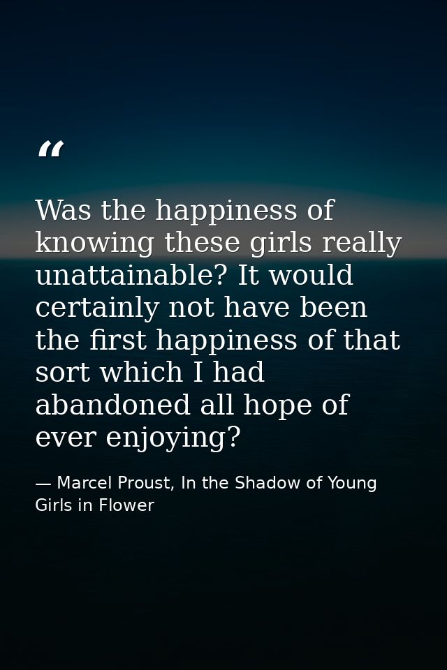 Was the happiness of knowing these girls really unattainable? It would certainly not have been the first happiness of th — Marcel Proust, In the Shadow of Young Girls in Flower