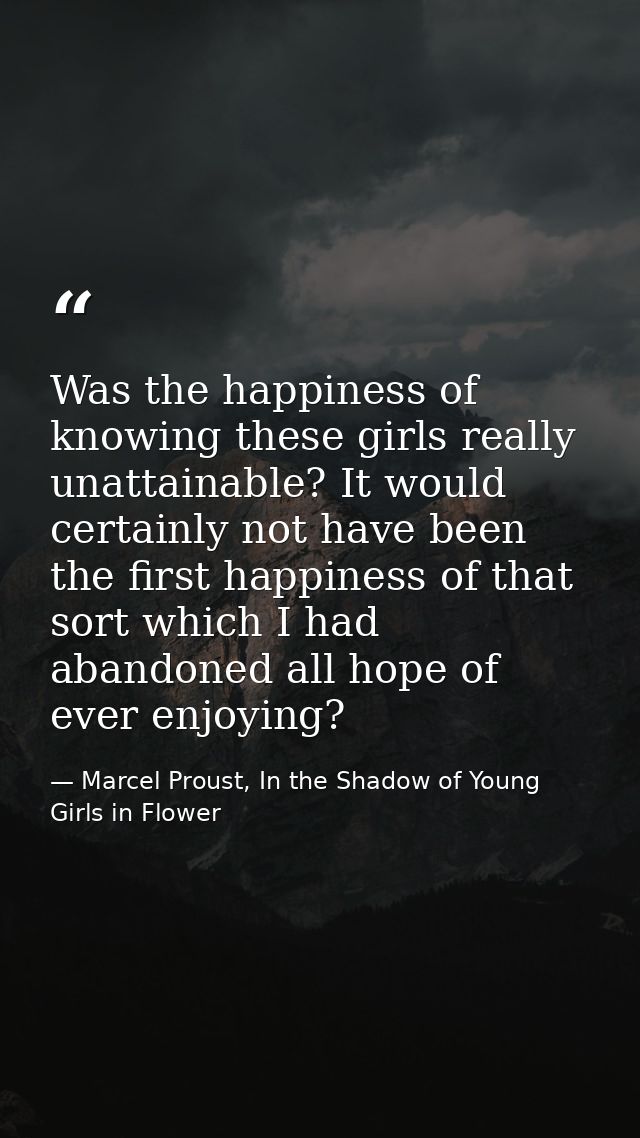 Was the happiness of knowing these girls really unattainable? It would certainly not have been the first happiness of th — Marcel Proust, In the Shadow of Young Girls in Flower