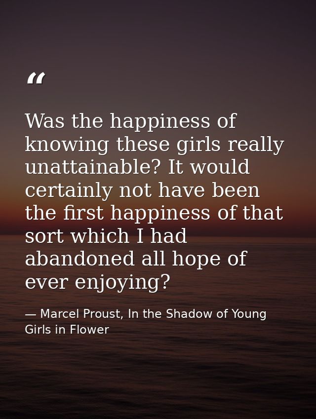 Was the happiness of knowing these girls really unattainable? It would certainly not have been the first happiness of th — Marcel Proust, In the Shadow of Young Girls in Flower