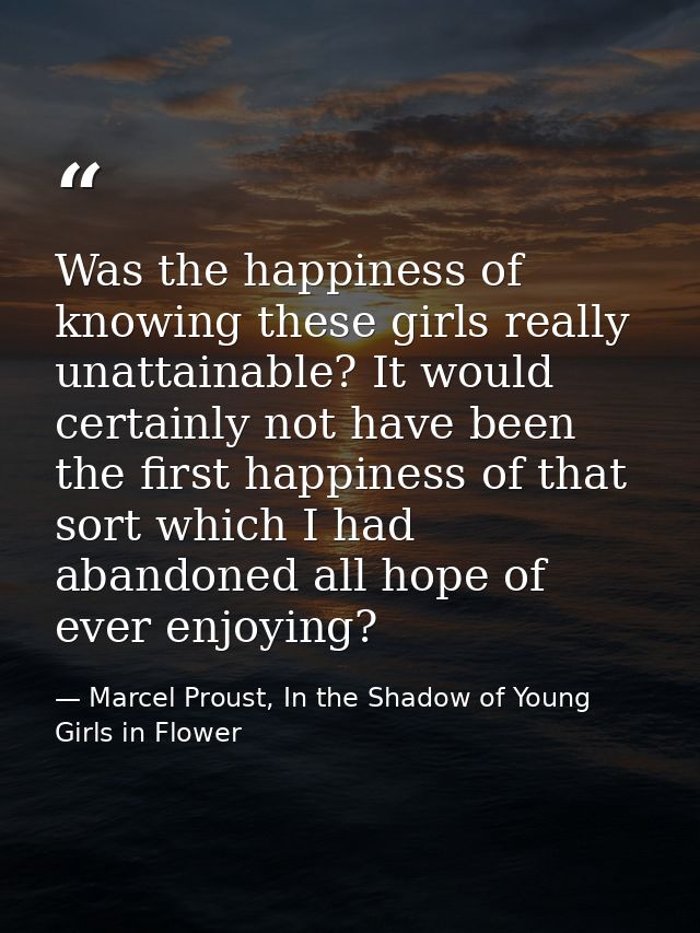 Was the happiness of knowing these girls really unattainable? It would certainly not have been the first happiness of th — Marcel Proust, In the Shadow of Young Girls in Flower