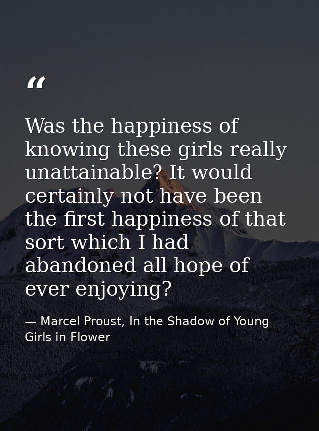 Was the happiness of knowing these girls really unattainable? It would certainly not have been the first happiness of th — Marcel Proust, In the Shadow of Young Girls in Flower