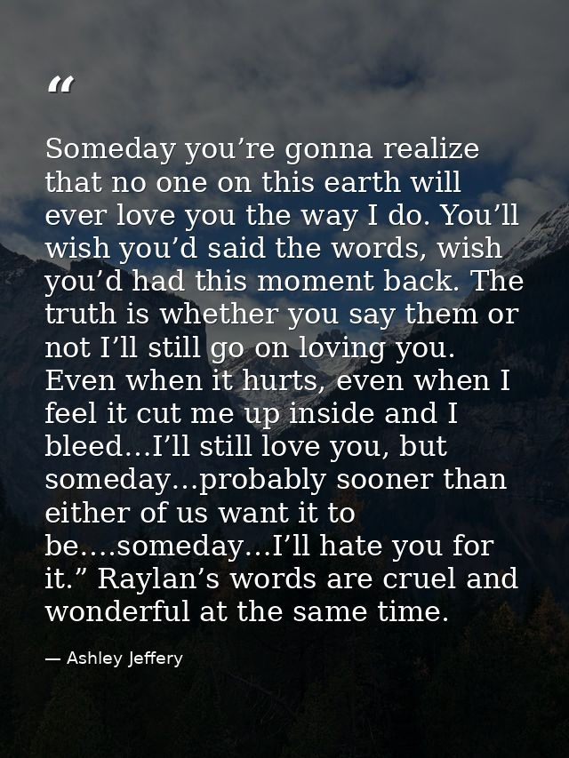Someday you’re gonna realize that no one on this earth will ever love you the way I do. You’ll wish you’d said the words — Ashley Jeffery