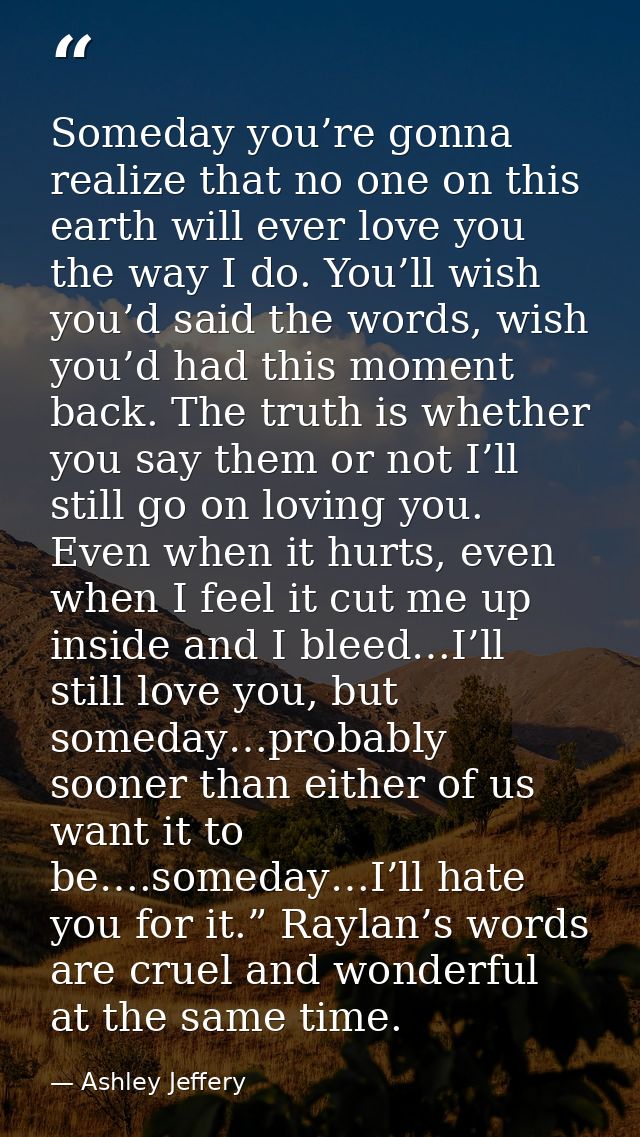 Someday you’re gonna realize that no one on this earth will ever love you the way I do. You’ll wish you’d said the words — Ashley Jeffery