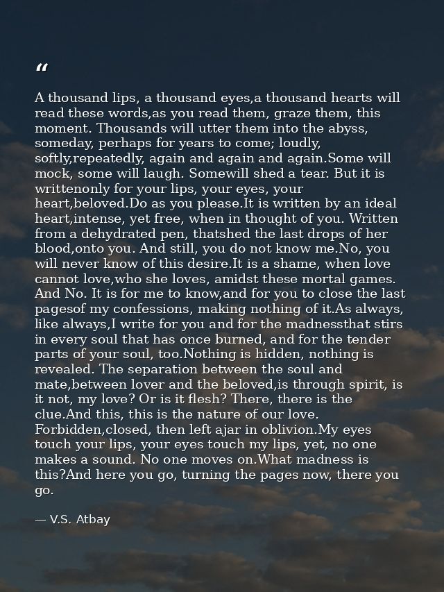 A thousand lips, a thousand eyes,a thousand hearts will read these words,as you read them, graze them, this moment. Thou — V.S. Atbay