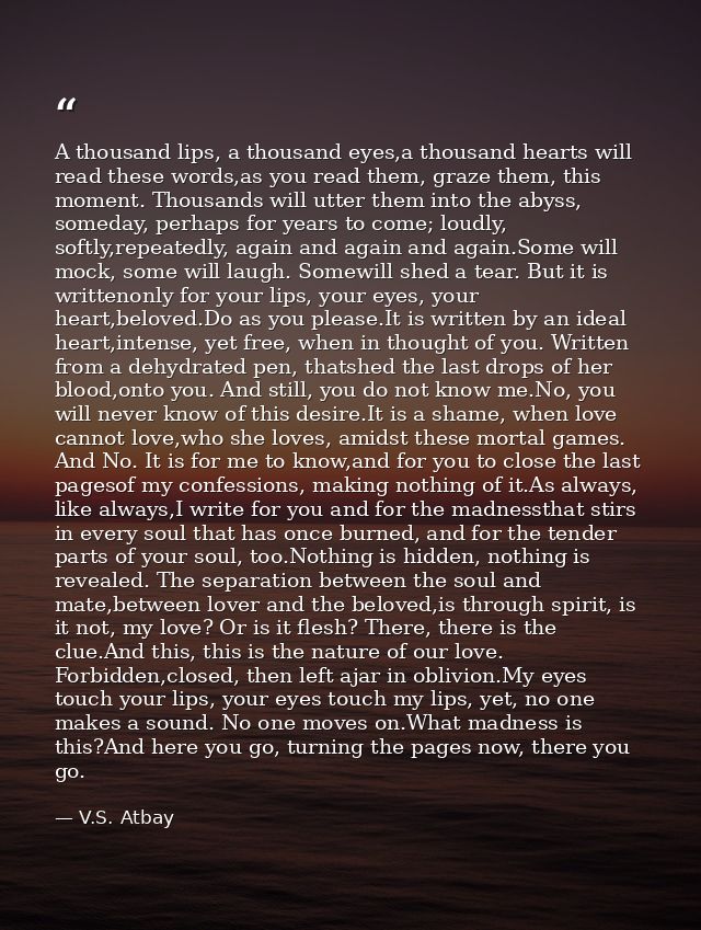 A thousand lips, a thousand eyes,a thousand hearts will read these words,as you read them, graze them, this moment. Thou — V.S. Atbay