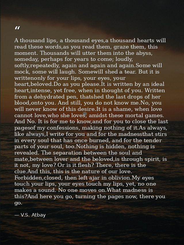 A thousand lips, a thousand eyes,a thousand hearts will read these words,as you read them, graze them, this moment. Thou — V.S. Atbay