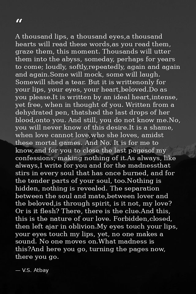 A thousand lips, a thousand eyes,a thousand hearts will read these words,as you read them, graze them, this moment. Thou — V.S. Atbay