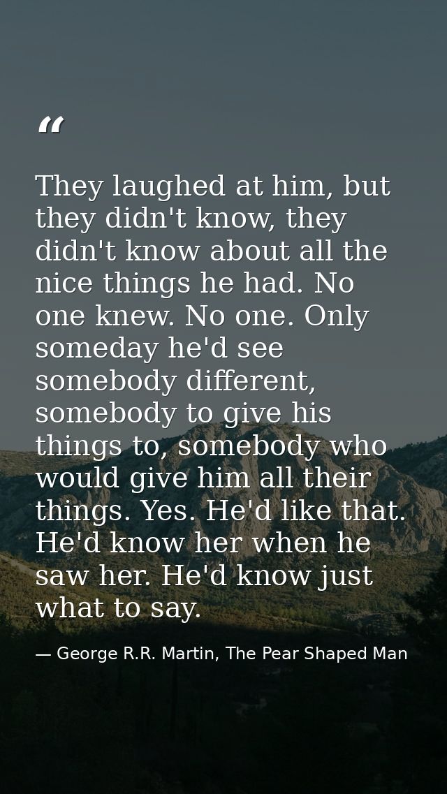 They laughed at him, but they didn't know, they didn't know about all the nice things he had. No one knew. No one. Only  — George R.R. Martin, The Pear Shaped Man