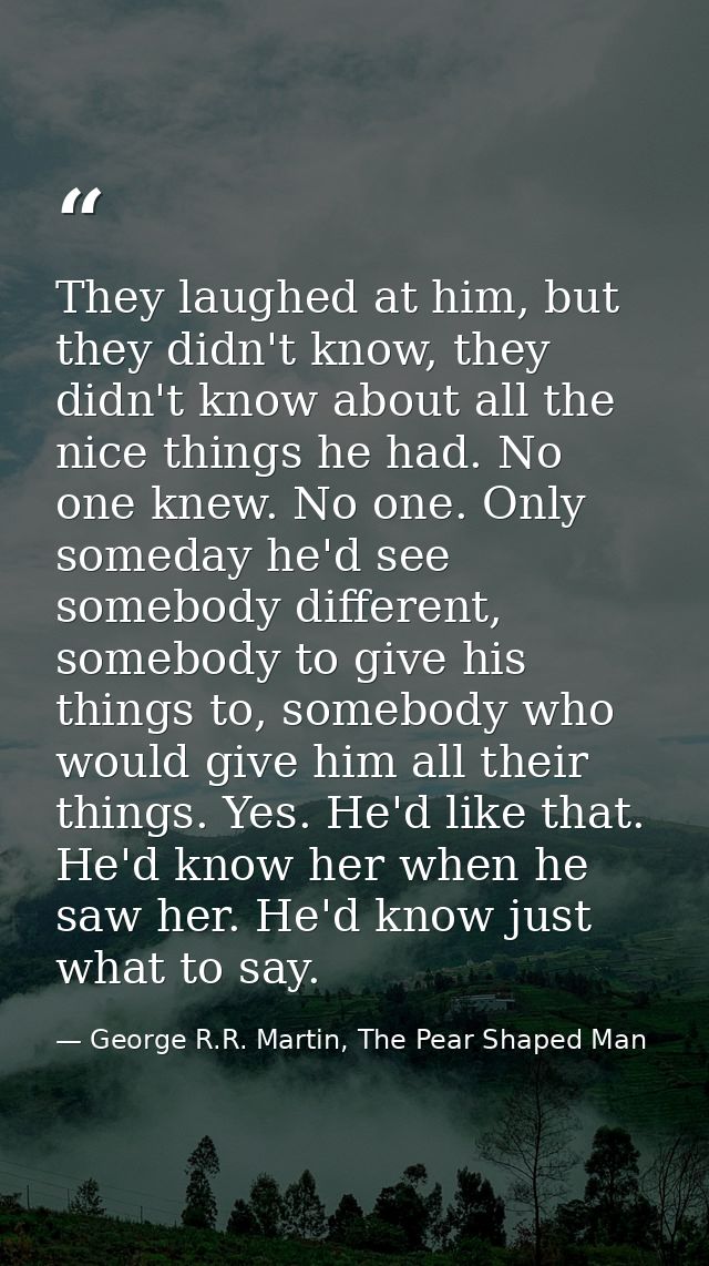 They laughed at him, but they didn't know, they didn't know about all the nice things he had. No one knew. No one. Only  — George R.R. Martin, The Pear Shaped Man