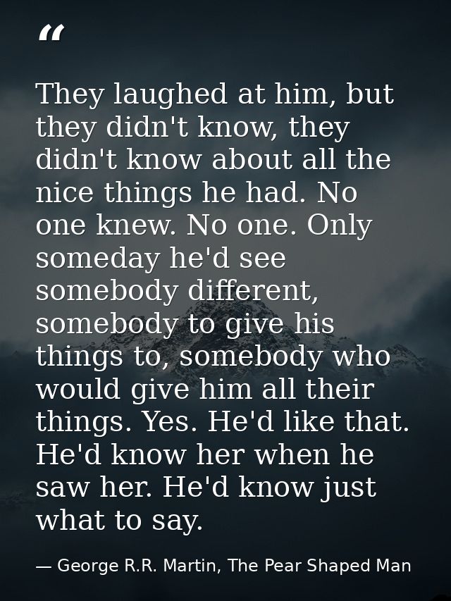 They laughed at him, but they didn't know, they didn't know about all the nice things he had. No one knew. No one. Only  — George R.R. Martin, The Pear Shaped Man