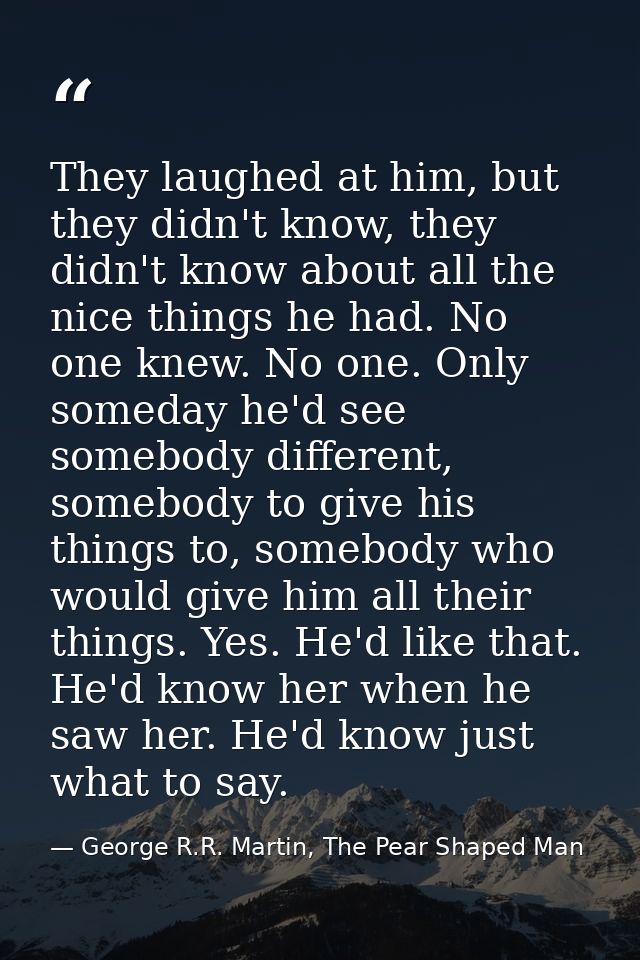 They laughed at him, but they didn't know, they didn't know about all the nice things he had. No one knew. No one. Only  — George R.R. Martin, The Pear Shaped Man