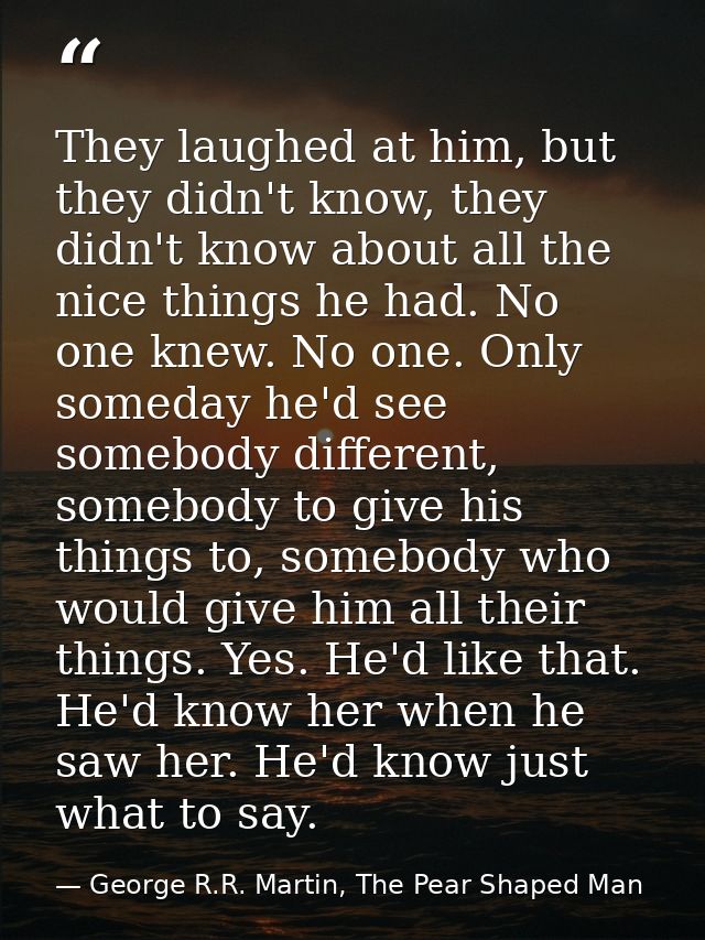 They laughed at him, but they didn't know, they didn't know about all the nice things he had. No one knew. No one. Only  — George R.R. Martin, The Pear Shaped Man