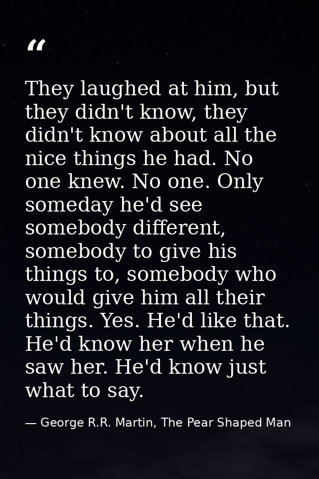 They laughed at him, but they didn't know, they didn't know about all the nice things he had. No one knew. No one. Only  — George R.R. Martin, The Pear Shaped Man