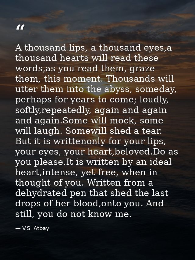 A thousand lips, a thousand eyes,a thousand hearts will read these words,as you read them, graze them, this moment. Thou — V.S. Atbay