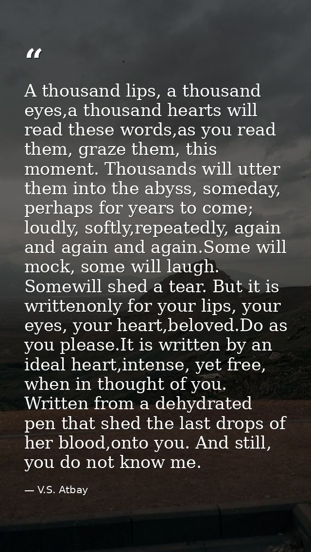 A thousand lips, a thousand eyes,a thousand hearts will read these words,as you read them, graze them, this moment. Thou — V.S. Atbay