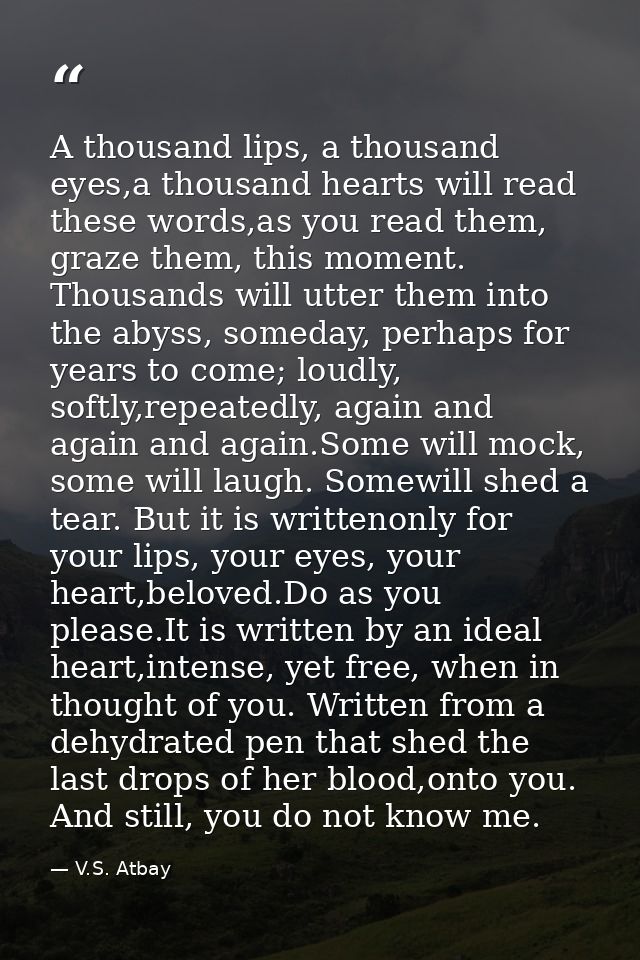 A thousand lips, a thousand eyes,a thousand hearts will read these words,as you read them, graze them, this moment. Thou — V.S. Atbay