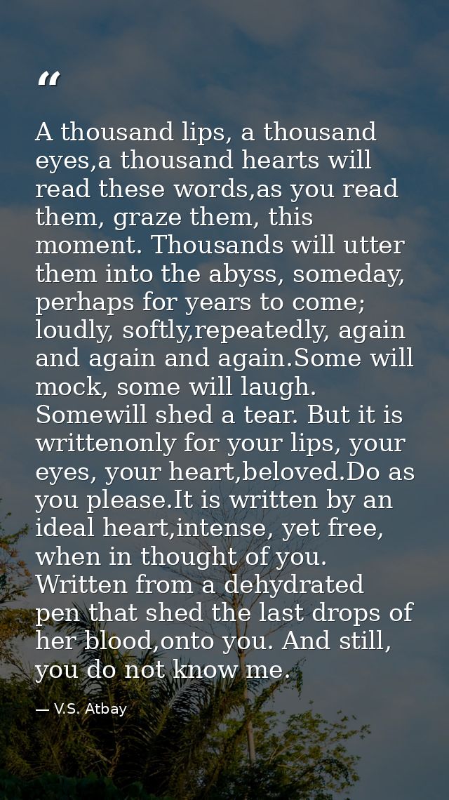A thousand lips, a thousand eyes,a thousand hearts will read these words,as you read them, graze them, this moment. Thou — V.S. Atbay