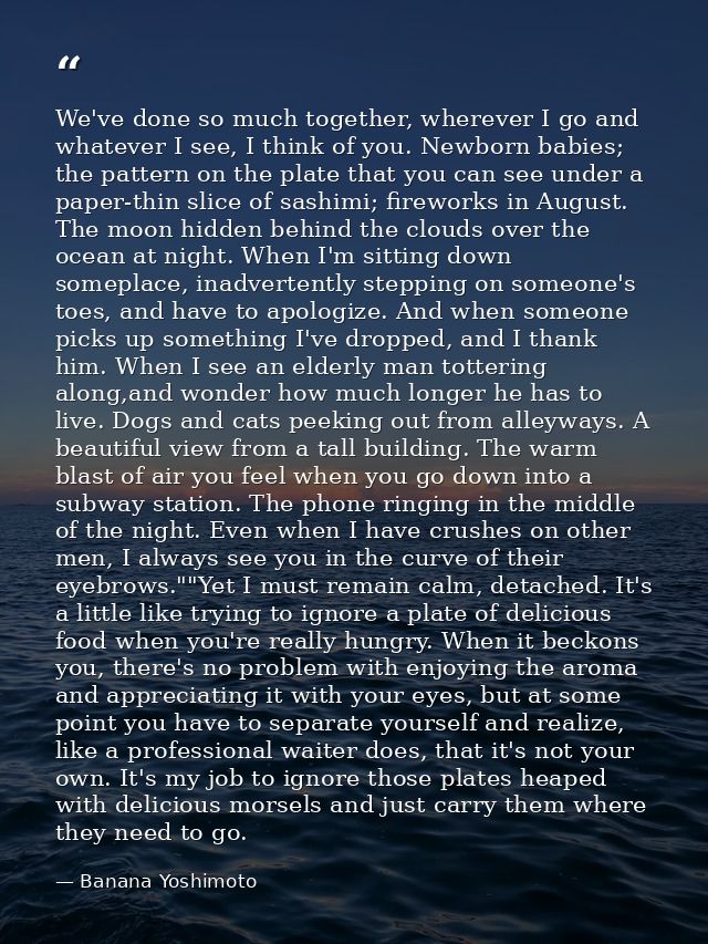 We've done so much together, wherever I go and whatever I see, I think of you. Newborn babies; the pattern on the plate  — Banana Yoshimoto