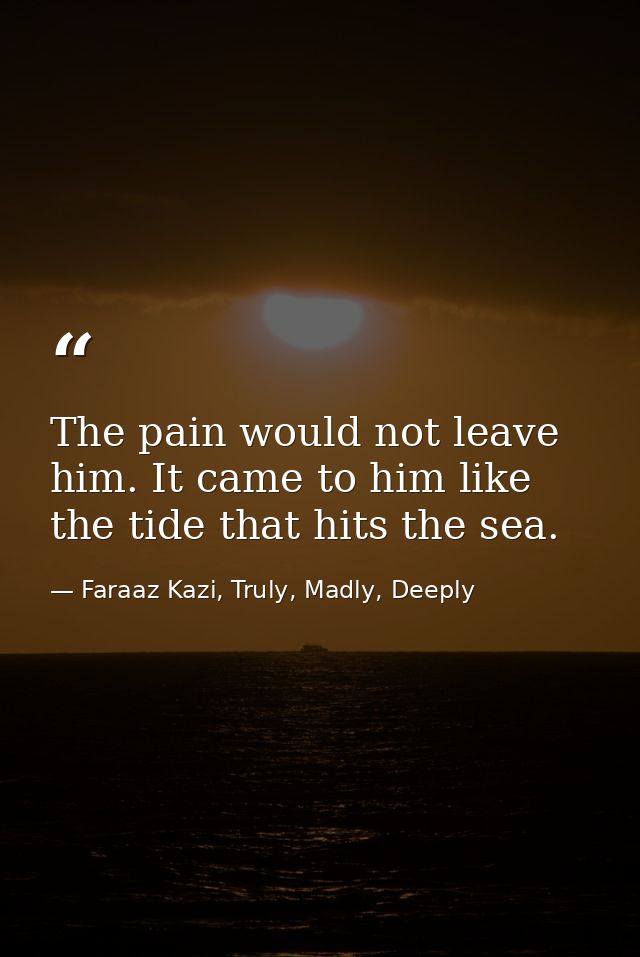 The pain would not leave him. It came to him like the tide that hits the sea. — Faraaz Kazi, Truly, Madly, Deeply