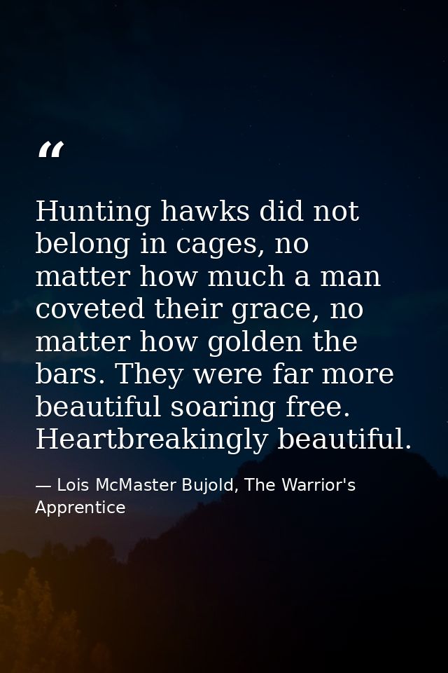 Hunting hawks did not belong in cages, no matter how much a man coveted their grace, no matter how golden the bars. They — Lois McMaster Bujold, The Warrior's Apprentice