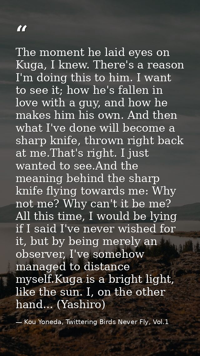 The moment he laid eyes on Kuga, I knew. There's a reason I'm doing this to him. I want to see it; how he's fallen in lo — Kou Yoneda, Twittering Birds Never Fly, Vol.1