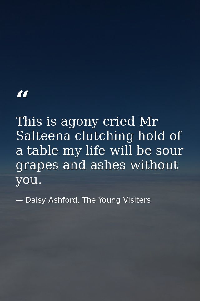 This is agony cried Mr Salteena clutching hold of a table my life will be sour grapes and ashes without you. — Daisy Ashford, The Young Visiters