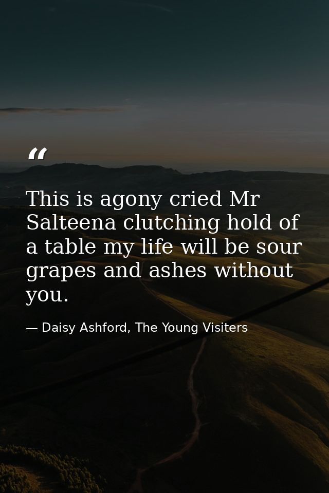 This is agony cried Mr Salteena clutching hold of a table my life will be sour grapes and ashes without you. — Daisy Ashford, The Young Visiters