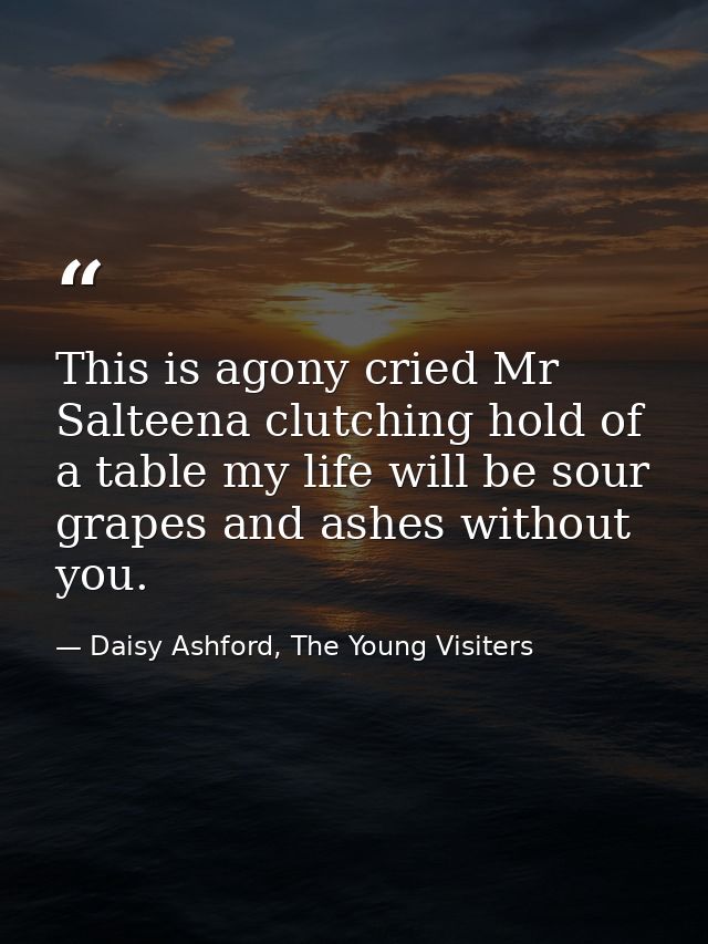 This is agony cried Mr Salteena clutching hold of a table my life will be sour grapes and ashes without you. — Daisy Ashford, The Young Visiters