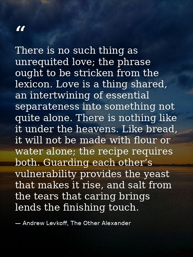 There is no such thing as unrequited love; the phrase ought to be stricken from the lexicon. Love is a thing shared, an  — Andrew Levkoff, The Other Alexander