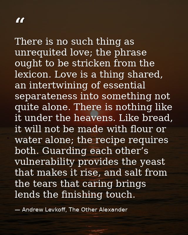 There is no such thing as unrequited love; the phrase ought to be stricken from the lexicon. Love is a thing shared, an  — Andrew Levkoff, The Other Alexander
