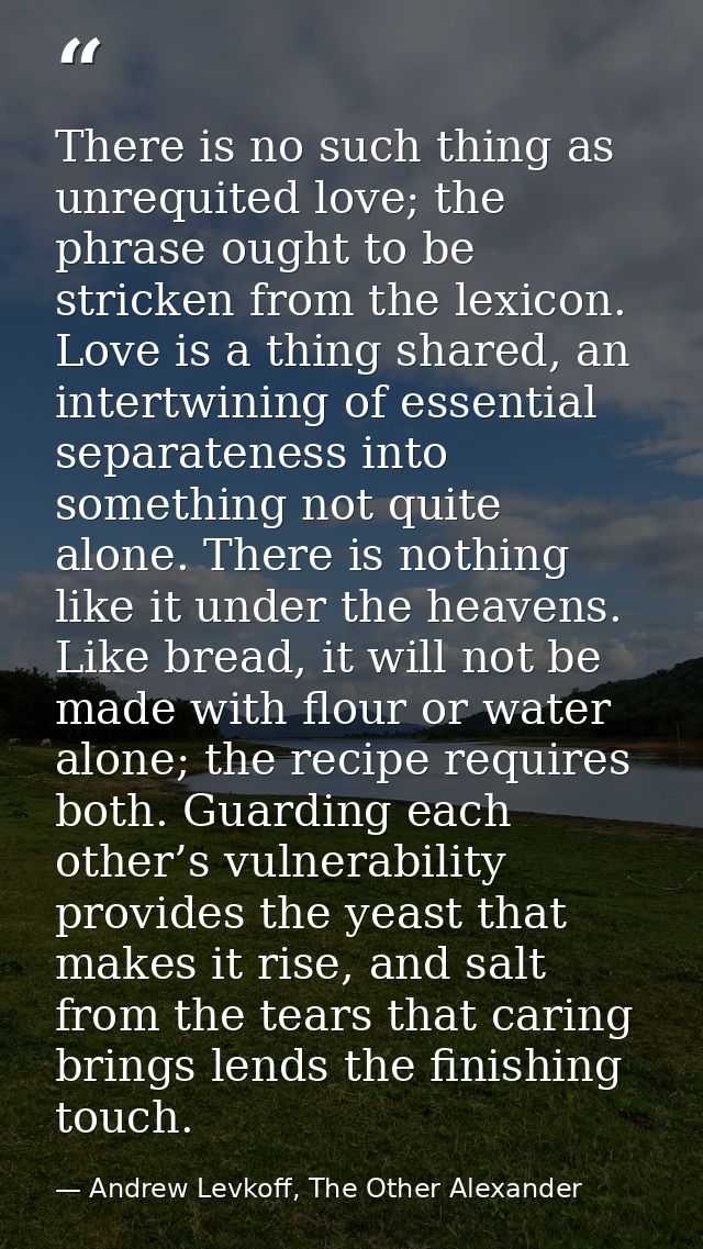 There is no such thing as unrequited love; the phrase ought to be stricken from the lexicon. Love is a thing shared, an  — Andrew Levkoff, The Other Alexander