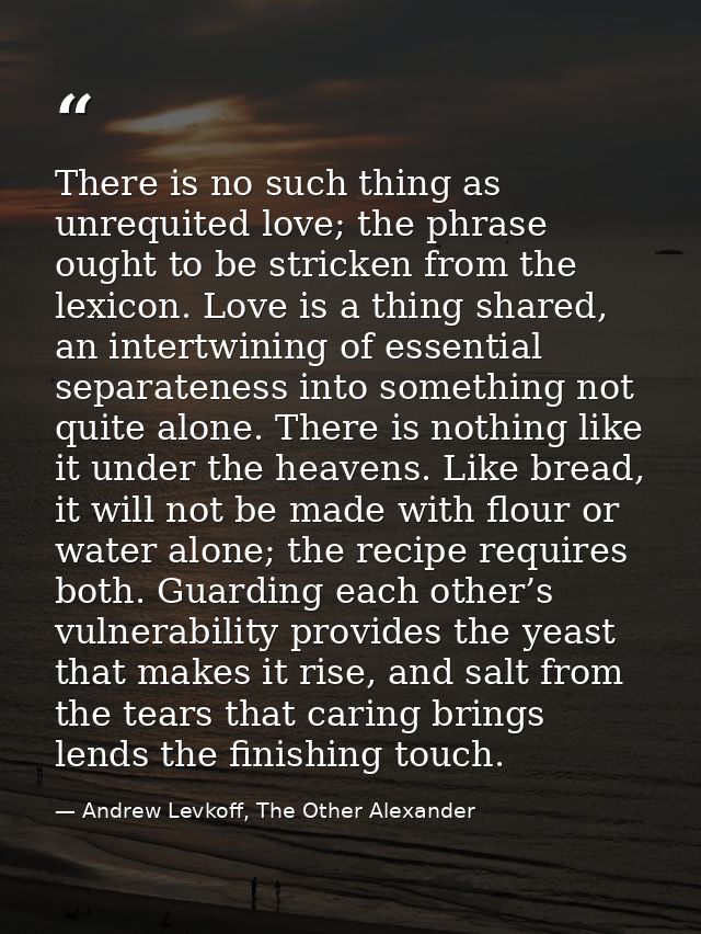 There is no such thing as unrequited love; the phrase ought to be stricken from the lexicon. Love is a thing shared, an  — Andrew Levkoff, The Other Alexander
