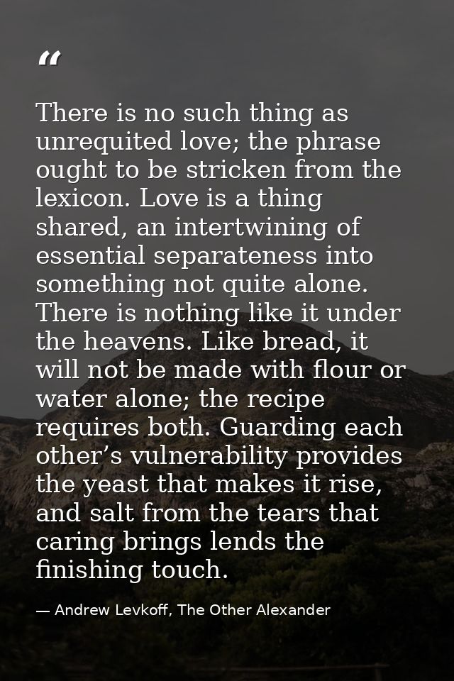 There is no such thing as unrequited love; the phrase ought to be stricken from the lexicon. Love is a thing shared, an  — Andrew Levkoff, The Other Alexander